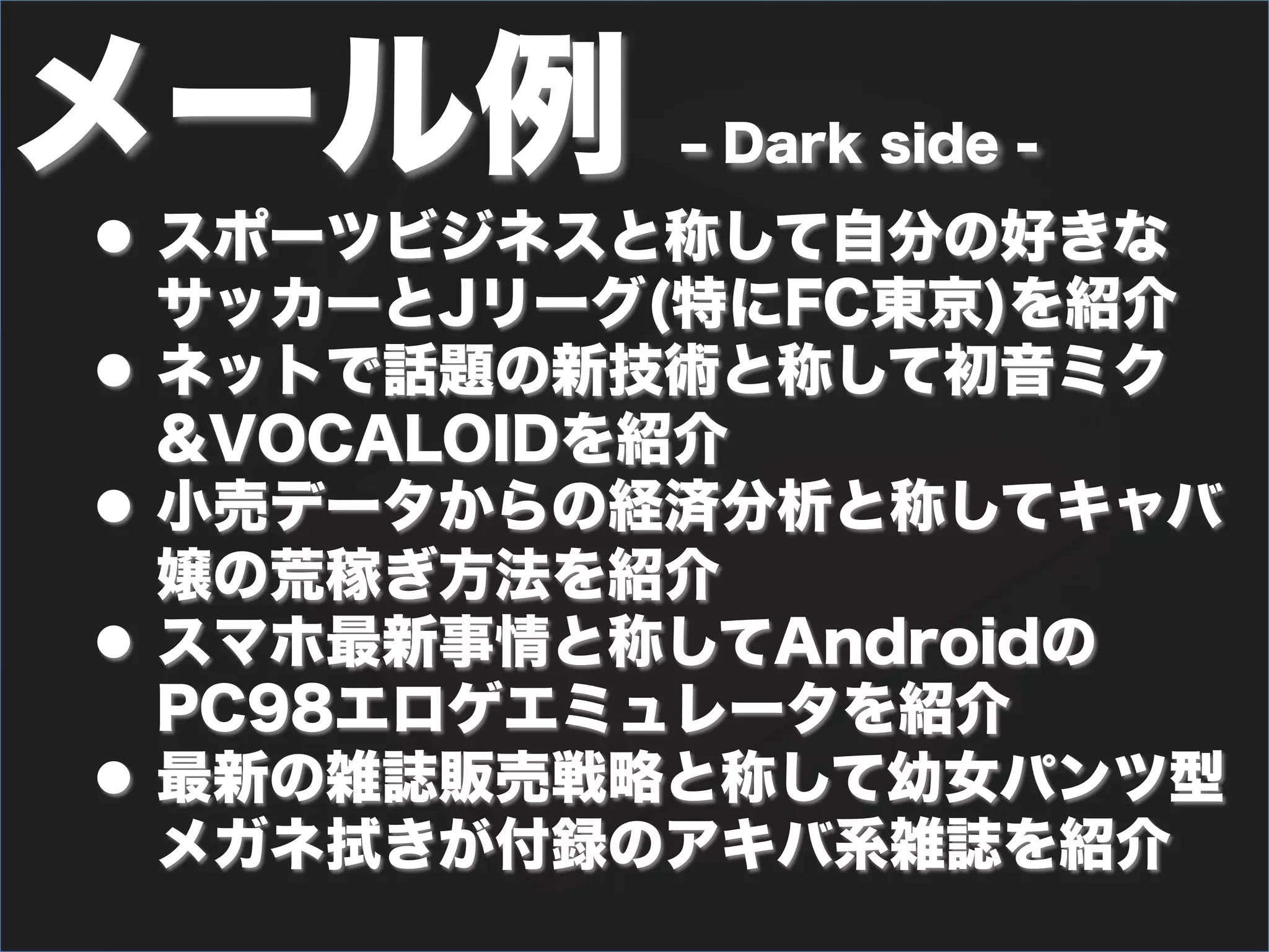 メール例        ‒ Dark side -
l  スポーツビジネスと称して自分の好きな
    サッカーとJリーグ(特にFC東京)を紹介
l  ネットで話題の新技術と称して初音ミク
    &VOCALOIDを紹介
l  小売データからの経済分析と称してキャバ
    嬢の荒稼ぎ方法を紹介
l  スマホ最新事情と称してAndroidの
    PC98エロゲエミュレータを紹介
l  最新の雑誌販売戦略と称して幼女パンツ型
    メガネ拭きが付録のアキバ系雑誌を紹介
 