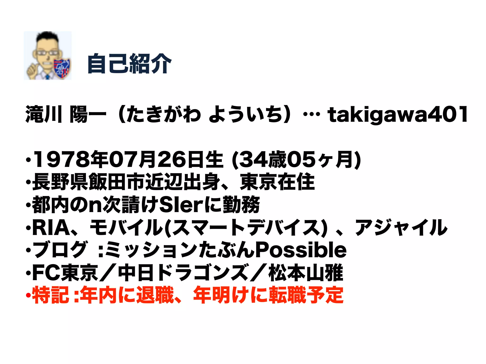 自己紹介

滝川 陽一（たきがわ よういち）… takigawa401

• 1978年07月26日生 (34歳05ヶ月)
• 長野県飯田市近辺出身、東京在住
• 都内のn次請けSIerに勤務
• RIA、モバイル(スマートデバイス) 、アジャイル
• ブログ :ミッションたぶんPossible
• FC東京／中日ドラゴンズ／松本山雅
• 特記 :年内に退職、年明けに転職予定
 