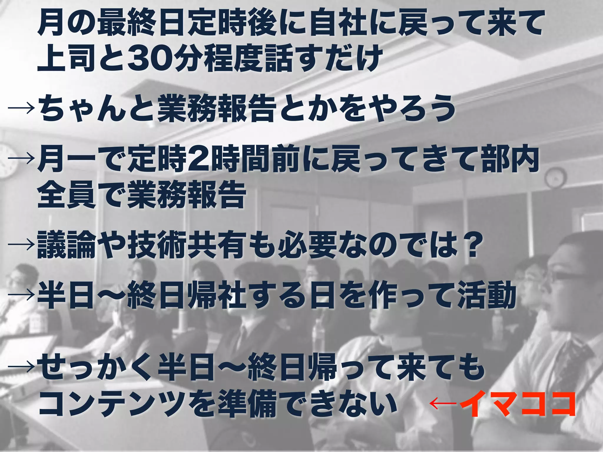  月の最終日定時後に自社に戻って来て
 上司と30分程度話すだけ
→ちゃんと業務報告とかをやろう
→月一で定時2時間前に戻ってきて部内
 全員で業務報告
→議論や技術共有も必要なのでは？
→半日∼終日帰社する日を作って活動

→せっかく半日∼終日帰って来ても
 コンテンツを準備できない ←イマココ
 