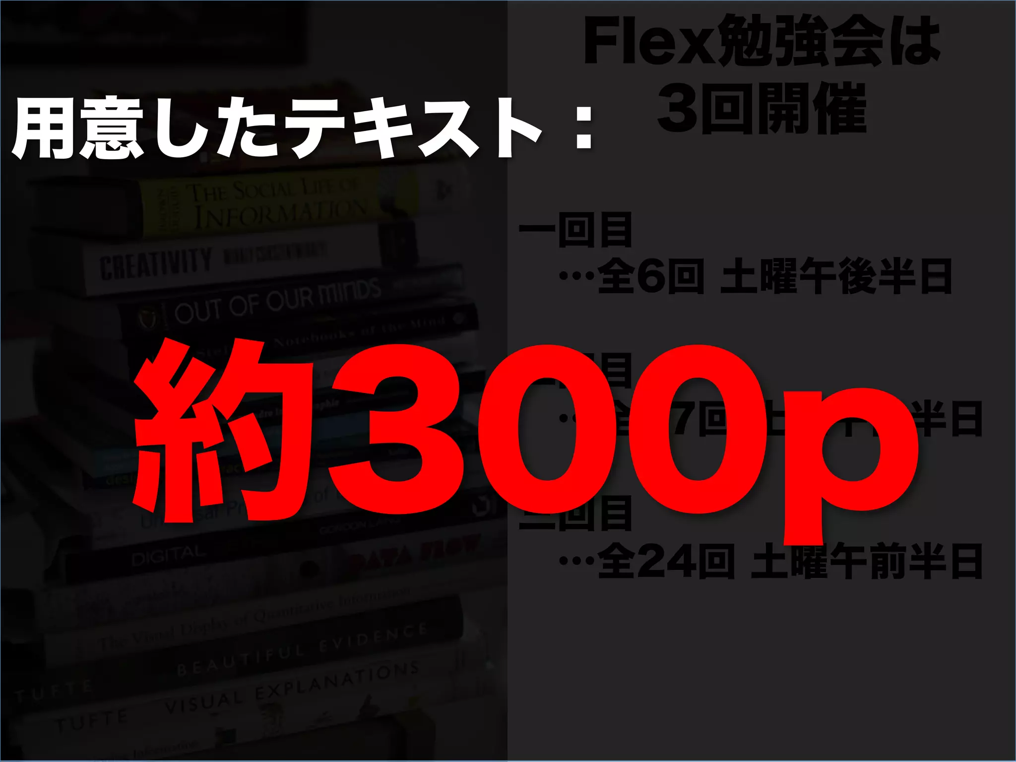 Flex勉強会は
用意したテキスト： 3回開催

        一回目
         …全6回 土曜午後半日




  約300p
        二回目
         …全17回 土曜午後半日

        三回目
         …全24回 土曜午前半日
 