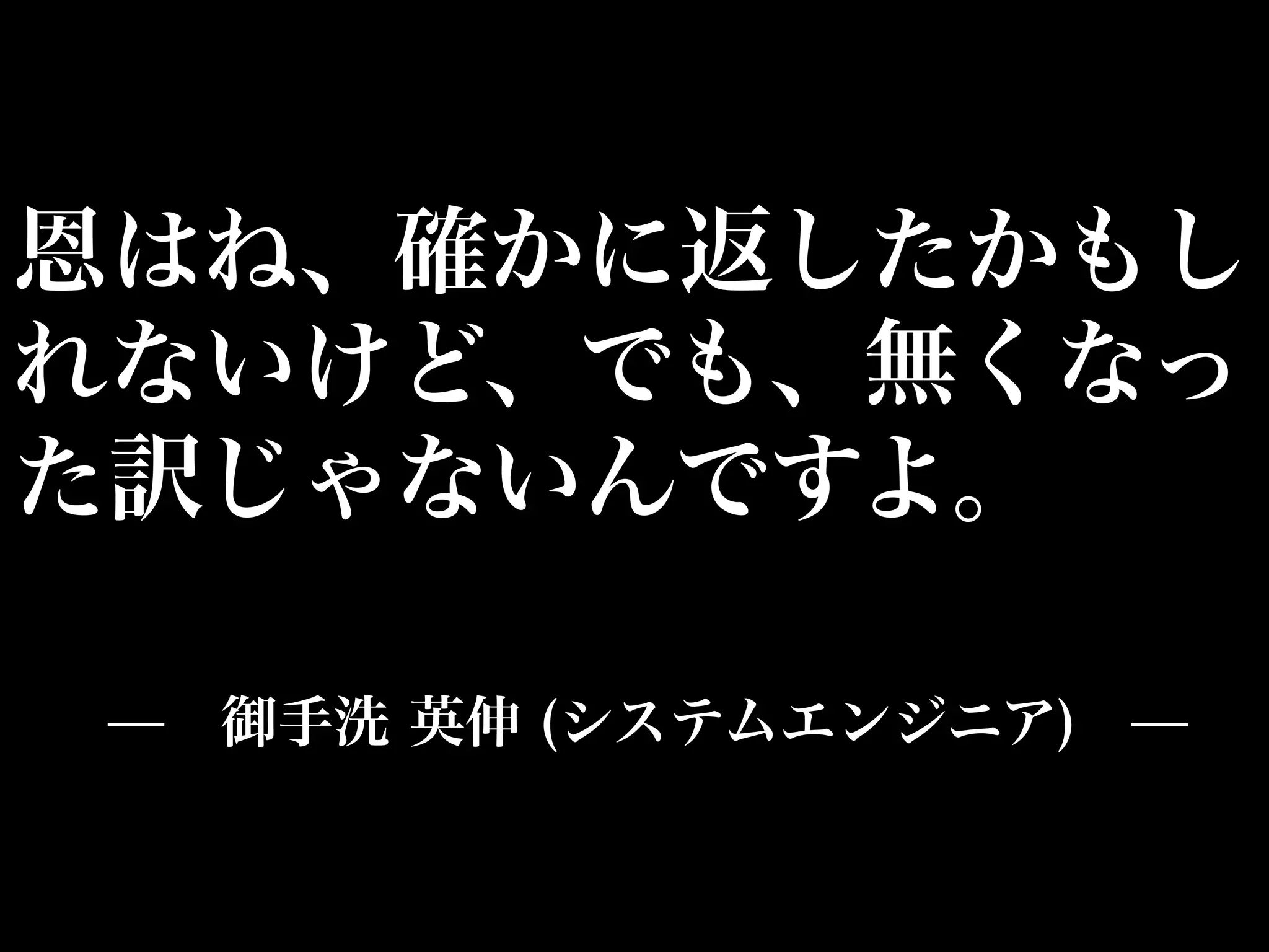 恩はね、確かに返したかもし
れないけど、でも、無くなっ
た訳じゃないんですよ。

 ̶ 御手洗 英伸 (システムエンジニア) ̶
 