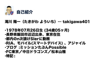 自己紹介

滝川 陽一（たきがわ よういち）… takigawa401

• 1978年07月26日生 (34歳05ヶ月)
• 長野県飯田市近辺出身、東京在住
• 都内のn次請けSIerに勤務
• RIA、モバイル(スマートデバイス) 、アジャイル
• ブログ :ミッションたぶんPossible
• FC東京／中日ドラゴンズ／松本山雅
• 特記 :
 