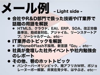 メール例             ‒ Light side -
l  会社やR&D部門で扱った技術やIT業界で
    話題の用語を解説
 l  HTML5、クラウド、EAI、ERP、SOA、改正労働
     基準法、助成金対応、アジャイル、リーンスタートア
     プ、ソーシャルゲーム、etc…
l  IT業界のトピックを解説
 l  iPhoneのFlash不採用、新言語「Go」、etc…
l  社員が登壇した社外イベントや社内勉強会
    のレポート
l  その他、 のホットトピック
 l  バンクーバーオリンピック、南アフリカW杯、ボジョ
     レーヌーボー解禁、非実在青少年 、はやぶさ、etc…
 