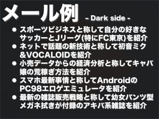 メール例        ‒ Dark side -
l  スポーツビジネスと称して自分の好きな
    サッカーとJリーグ(特にFC東京)を紹介
l  ネットで話題の新技術と称して初音ミク
    &VOCALOIDを紹介
l  小売データからの経済分析と称してキャバ
    嬢の荒稼ぎ方法を紹介
l  スマホ最新事情と称してAndroidの
    PC98エロゲエミュレータを紹介
l  最新の雑誌販売戦略と称して幼女パンツ型
    メガネ拭きが付録のアキバ系雑誌を紹介
 