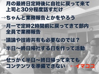  月の最終日定時後に自社に戻って来て
 上司と30分程度話すだけ
→ちゃんと業務報告とかをやろう
→月一で定時2時間前に戻ってきて部内
 全員で業務報告
→議論や技術共有も必要なのでは？
→半日∼終日帰社する日を作って活動

→せっかく半日∼終日帰って来ても
 コンテンツを準備できない ←イマココ
 