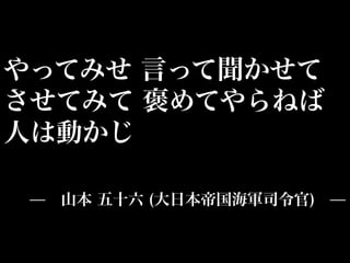 やってみせ 言って聞かせて
させてみて 褒めてやらねば
人は動かじ

 ̶ 山本 五十六 (大日本帝国海軍司令官) ̶
 