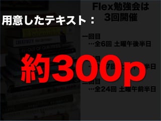 Flex勉強会は
用意したテキスト： 3回開催

        一回目
         …全6回 土曜午後半日




  約300p
        二回目
         …全17回 土曜午後半日

        三回目
         …全24回 土曜午前半日
 