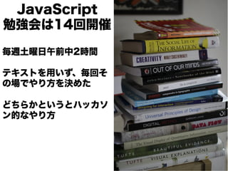 JavaScript
勉強会は14回開催

毎週土曜日午前中2時間

テキストを用いず、毎回そ
の場でやり方を決めた

どちらかというとハッカソ
ン的なやり方
 