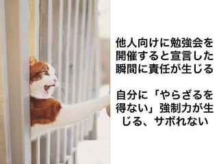 他人向けに勉強会を
開催すると宣言した
瞬間に責任が生じる

自分に「やらざるを
得ない」強制力が生
じる、サボれない
 