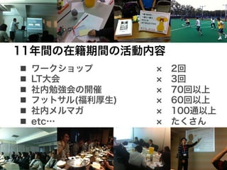  11年間の在籍期間の活動内容
 n    ワークショップ        2回
 n    LT大会           3回
 n    社内勉強会の開催       70回以上
 n    フットサル(福利厚生)    60回以上
 n    社内メルマガ         100通以上
 n    etc…           たくさん
 