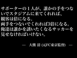 サポーターの１人が、誰かの手をつな
いでスタジアムに来てくれれば、
観客は倍になる。
両手をつないでくれれば3倍になる。
俺達は誰かを誘いたくなるサッカーを
見せなければいけない。

     ̶ 大熊 清 (元FC東京監督) ̶
 