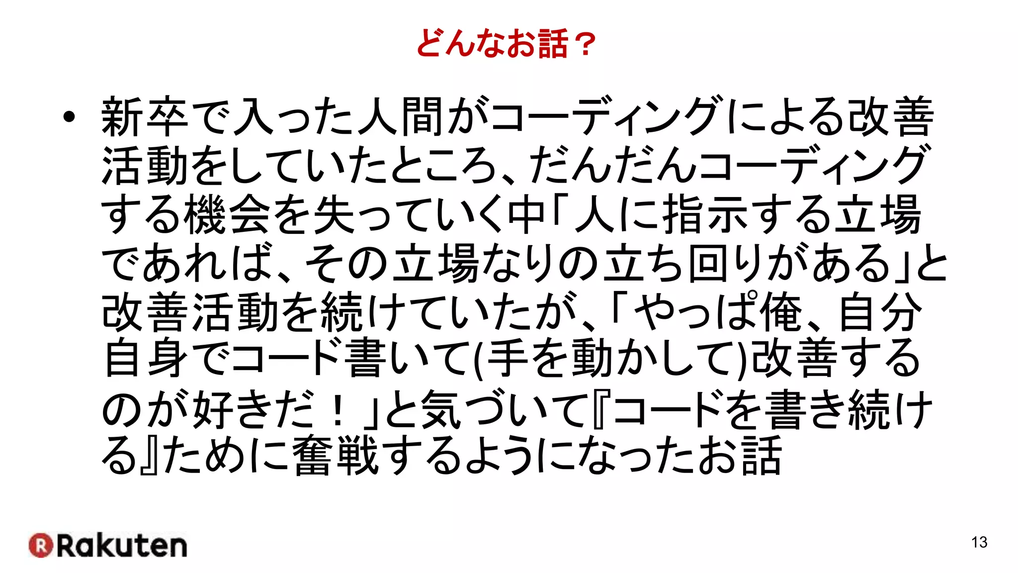 どんなお話？
• 新卒で入った人間がコーディングによる改善
活動をしていたところ、だんだんコーディング
する機会を失っていく中「人に指示する立場
であれば、その立場なりの立ち回りがある」と
改善活動を続けていたが、「やっぱ俺、自分
自身でコード書いて(手を動かして)改善する
のが好きだ！」と気づいて『コードを書き続け
る』ために奮戦するようになったお話
13
 