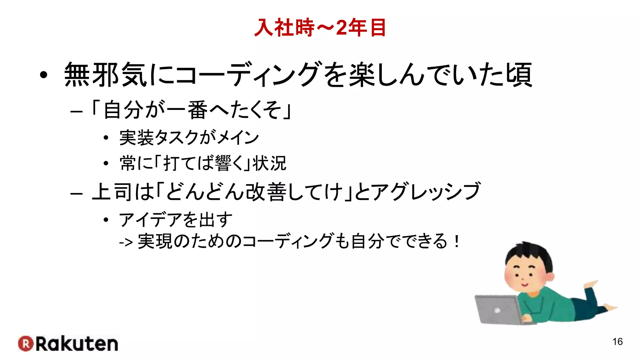 入社時～2年目
• 無邪気にコーディングを楽しんでいた頃
– 「自分が一番へたくそ」
• 実装タスクがメイン
• 常に「打てば響く」状況
– 上司は「どんどん改善してけ」とアグレッシブ
• アイデアを出す
-> 実現のためのコーディングも自分でできる！
16
 