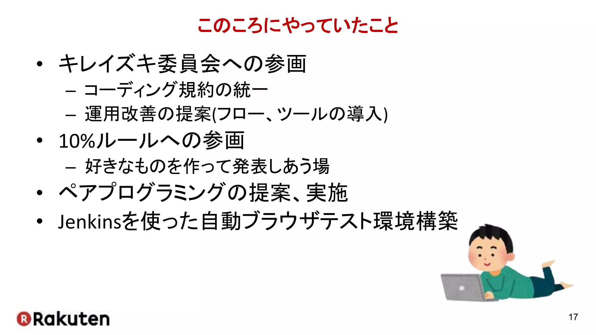 このころにやっていたこと
• キレイズキ委員会への参画
– コーディング規約の統一
– 運用改善の提案(フロー、ツールの導入)
• 10%ルールへの参画
– 好きなものを作って発表しあう場
• ペアプログラミングの提案、実施
• Jenkinsを使った自動ブラウザテスト環境構築
17
 