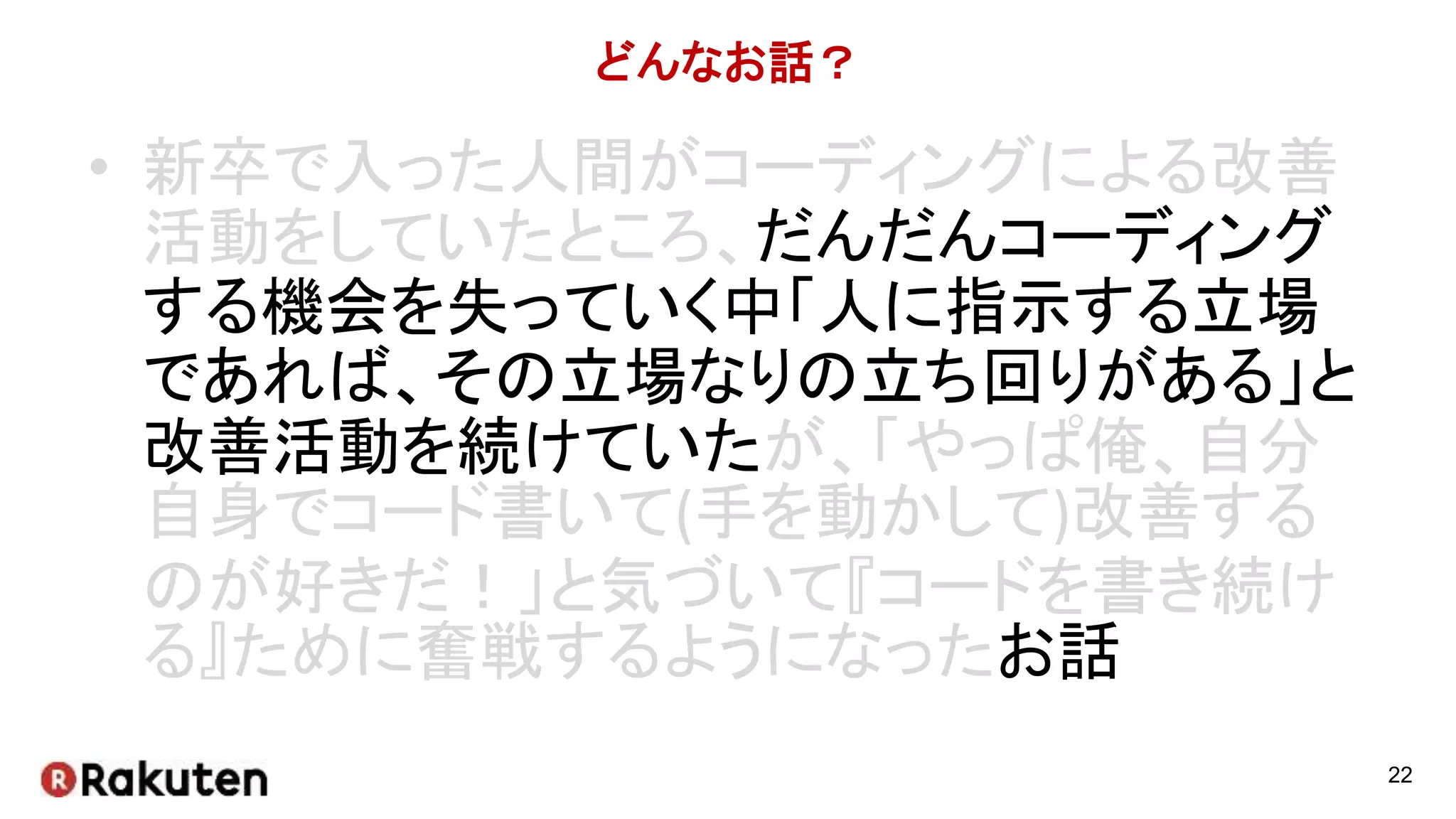 どんなお話？
• 新卒で入った人間がコーディングによる改善
活動をしていたところ、だんだんコーディング
する機会を失っていく中「人に指示する立場
であれば、その立場なりの立ち回りがある」と
改善活動を続けていたが、「やっぱ俺、自分
自身でコード書いて(手を動かして)改善する
のが好きだ！」と気づいて『コードを書き続け
る』ために奮戦するようになったお話
22
 