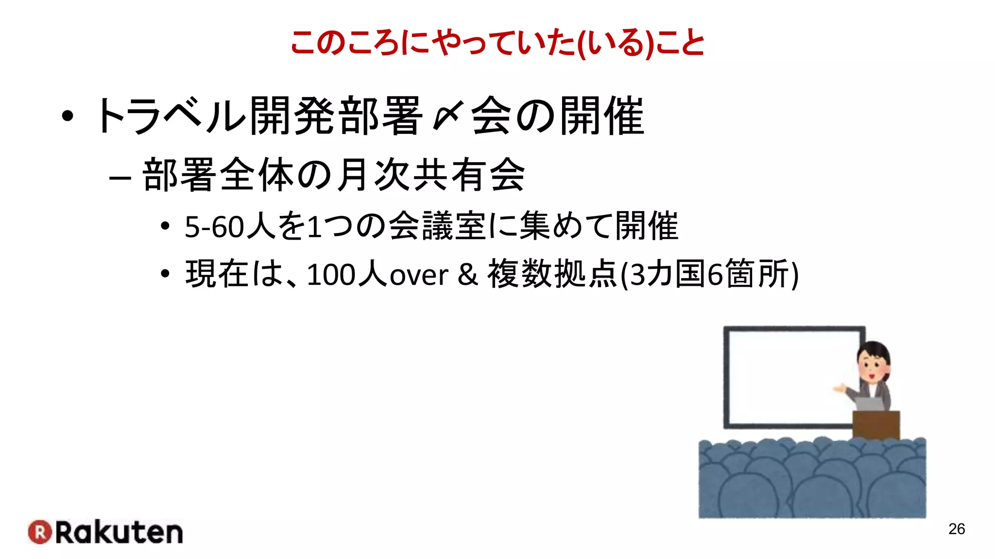 このころにやっていた(いる)こと
• トラベル開発部署〆会の開催
– 部署全体の月次共有会
• 5-60人を1つの会議室に集めて開催
• 現在は、100人over & 複数拠点(3カ国6箇所)
26
 