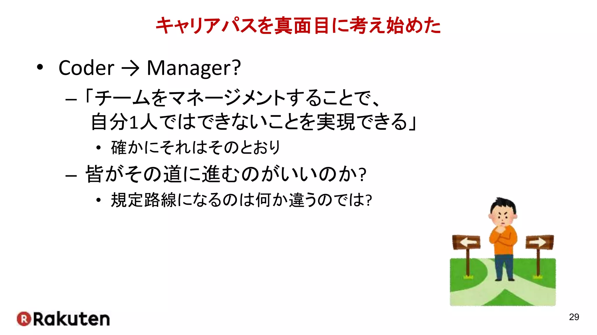 キャリアパスを真面目に考え始めた
• Coder → Manager?
– 「チームをマネージメントすることで、
自分1人ではできないことを実現できる」
• 確かにそれはそのとおり
– 皆がその道に進むのがいいのか?
• 規定路線になるのは何か違うのでは?
29
 