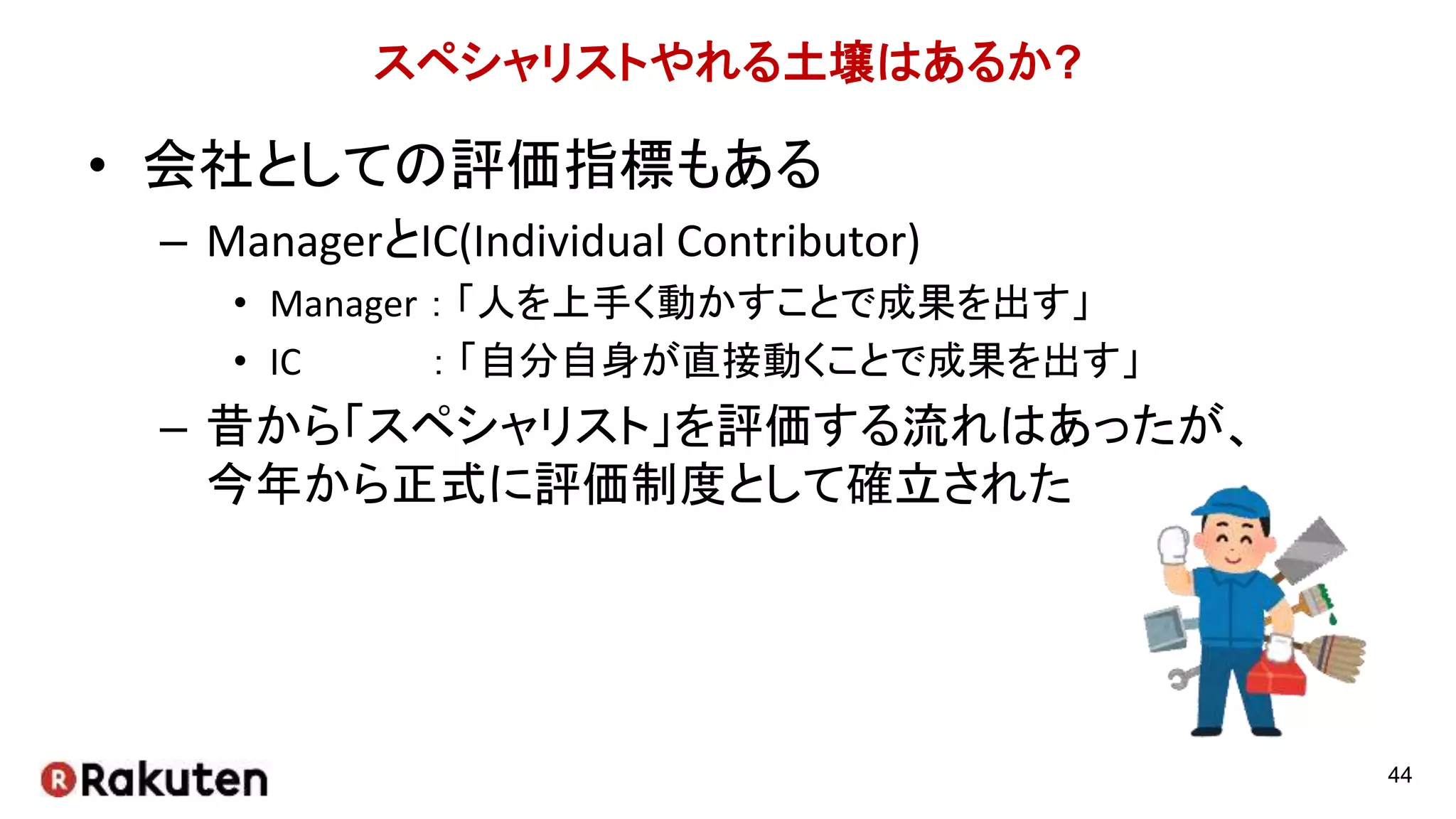 スペシャリストやれる土壌はあるか?
• 会社としての評価指標もある
– ManagerとIC(Individual Contributor)
• Manager ： 「人を上手く動かすことで成果を出す」
• IC ： 「自分自身が直接動くことで成果を出す」
– 昔から「スペシャリスト」を評価する流れはあったが、
今年から正式に評価制度として確立された
44
 