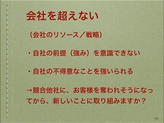 会社を超えない
（会社のリソース／戦略）
・自社の前提（強み）を意識できない
・自社の不得意なことを強いられる
→競合他社に、お客様を奪われそうになっ
てから、新しいことに取り組みますか？
10
 