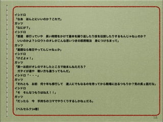 イシドロ
「なあ ほんとにいいのか？これで」
ガッツ
「なにが？」
イシドロ
「普通 修行っていや 長い時間をかけて基本を繰り返したり技を伝授したりするもんじゃねェのか？
 いいのかよ？シロウトのオレがこんな思いつきの即席戦法 身につけちまって」
ガッツ
「基礎なら毎日やってんじゃねェか」
イシドロ
「けどよォ！」
ガッツ
「第一お前がオレのマネしたところで始まんねえだろ？
 ガタイが違や 戦い方も違うってもんだ」
イシドロ「・・・」
ガッツ
「それとも お前 何十年も修行して 達人にでもなるのを待ってから戦場に出るつもりか？気の長ェ話だな」
イシドロ
「そ そんなつもりはねえ！！」
ガッツ
「だったら 今 手持ちのコマでやりくりするしかねェだろ」
（ベルセルク24巻）
18
 