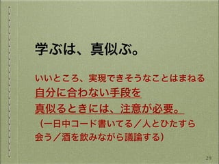  
学ぶは、真似ぶ。
いいところ、実現できそうなことはまねる
自分に合わない手段を
真似るときには、注意が必要。
（一日中コード書いてる／人とひたすら
会う／酒を飲みながら議論する）
29
 