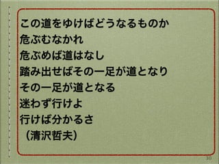 この道をゆけばどうなるものか
危ぶむなかれ
危ぶめば道はなし
踏み出せばその一足が道となり
その一足が道となる
迷わず行けよ
行けば分かるさ
（清沢哲夫）
30
 
