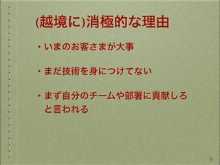 (越境に)消極的な理由
・いまのお客さまが大事
・まだ技術を身につけてない
・まず自分のチームや部署に貢献しろ
 と言われる
6
 
