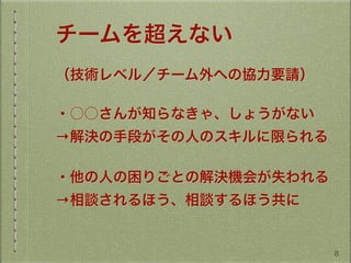 チームを超えない
（技術レベル／チーム外への協力要請）
・○○さんが知らなきゃ、しょうがない
→解決の手段がその人のスキルに限られる
・他の人の困りごとの解決機会が失われる
→相談されるほう、相談するほう共に
8
 