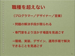 職種を超えない
（プログラマー／デザイナー／営業）
・問題の解決手段が限られる
・専門家をより活かす場面を見過ごす
→環境、実装、デザイン、運用手順で解決
できることを見過ごす
9
 
