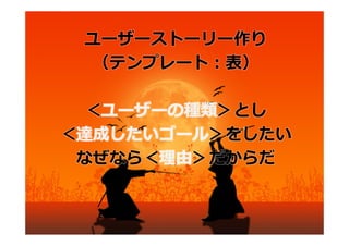 ユーザーストーリー作り
  （テンプレート：表）

 ＜ユーザーの種類＞とし
＜達成したいゴール＞をしたい
 なぜなら＜理由＞だからだ
 