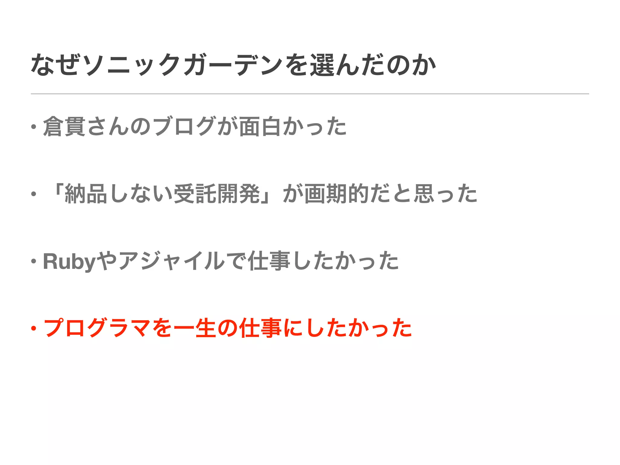 なぜソニックガーデンを選んだのか

• 倉貫さんのブログが面白かった


• 「納品しない受託開発」が画期的だと思った


• Rubyやアジャイルで仕事したかった


• プログラマを一生の仕事にしたかった
 