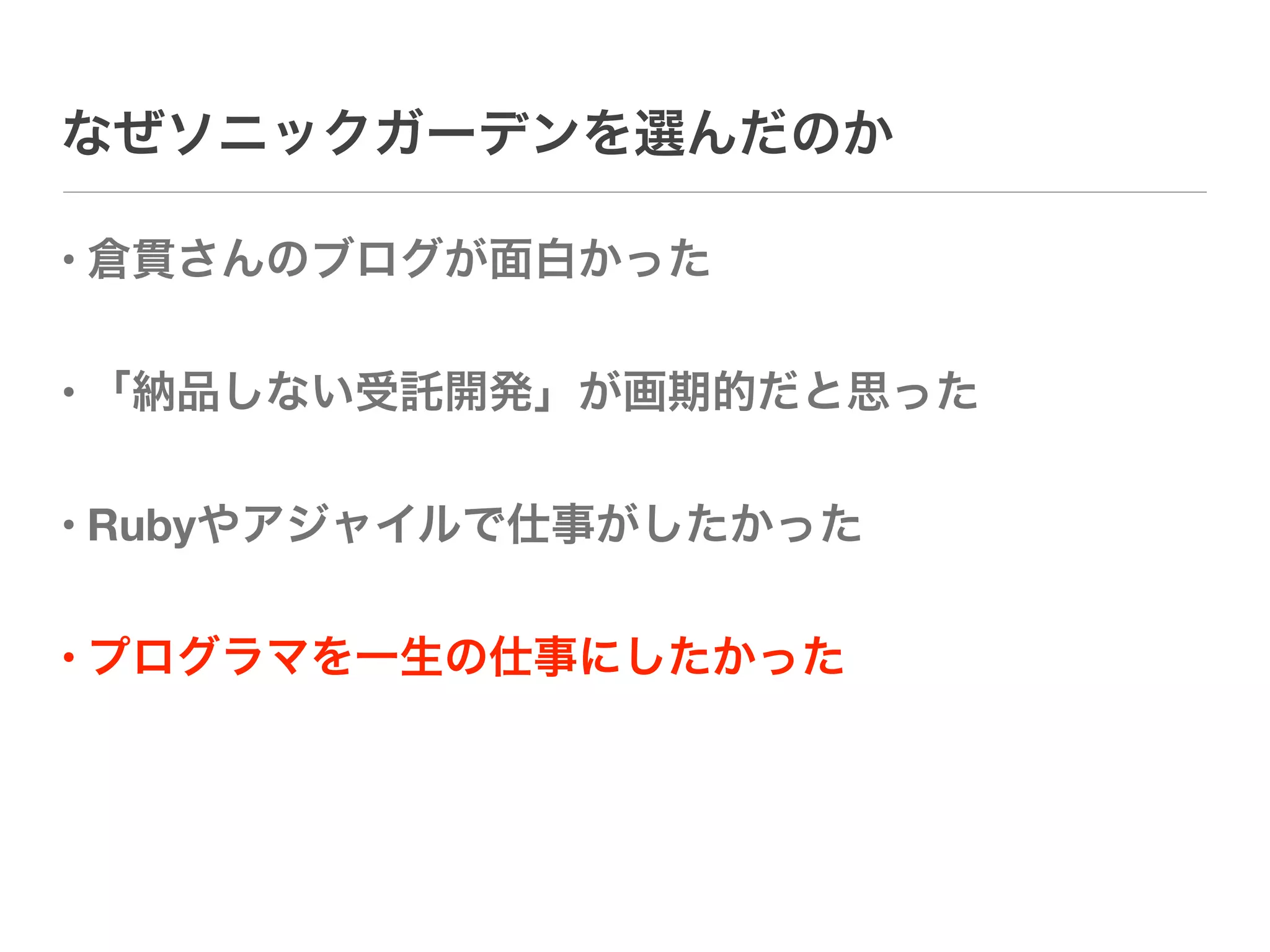 なぜソニックガーデンを選んだのか

• 倉貫さんのブログが面白かった

• 「納品しない受託開発」が画期的だと思った

• Rubyやアジャイルで仕事がしたかった

• プログラマを一生の仕事にしたかった
 