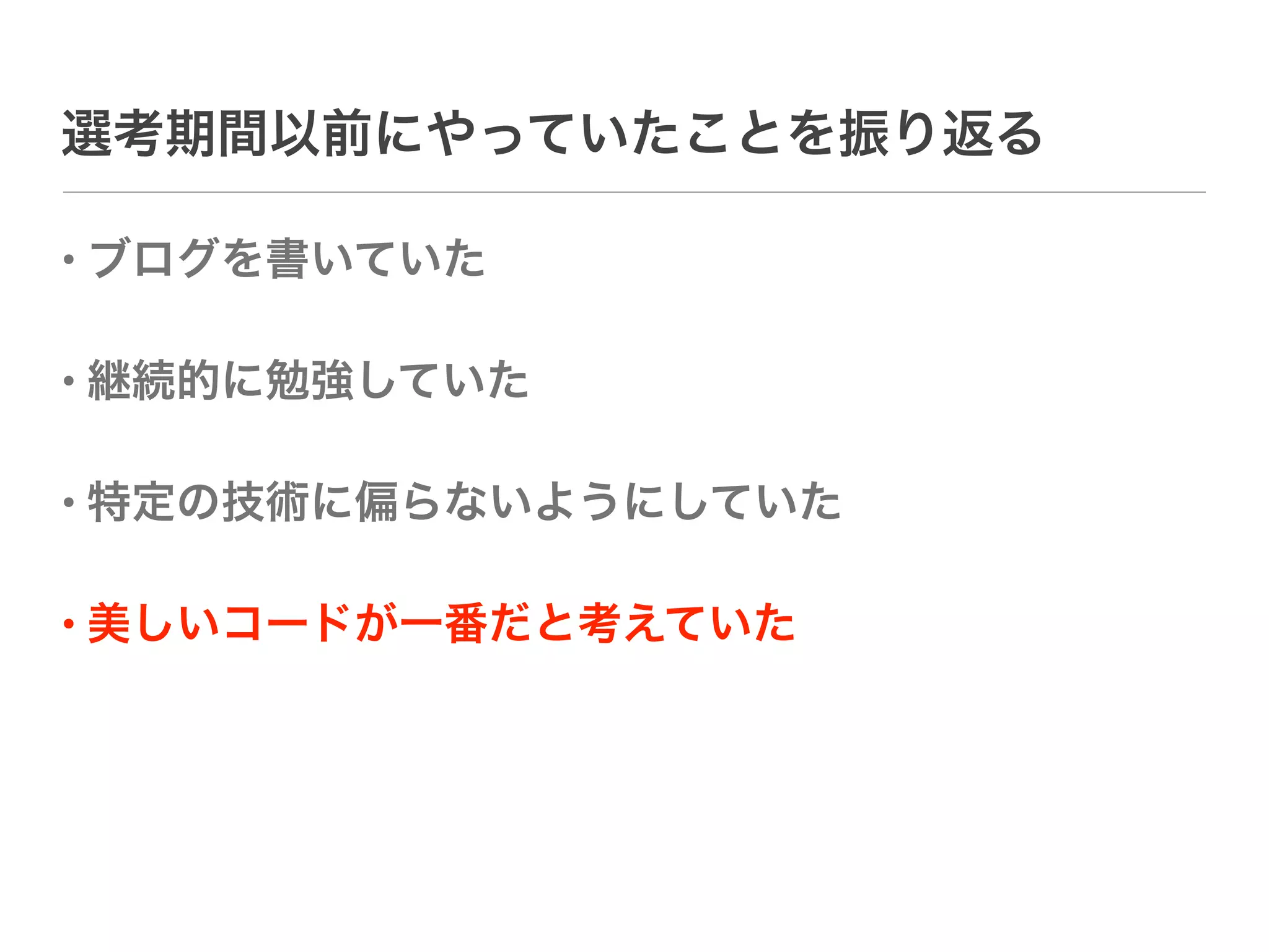 選考期間以前にやっていたことを振り返る

• ブログを書いていた

• 継続的に勉強していた

• 特定の技術に偏らないようにしていた

• 美しいコードが一番だと考えていた
 