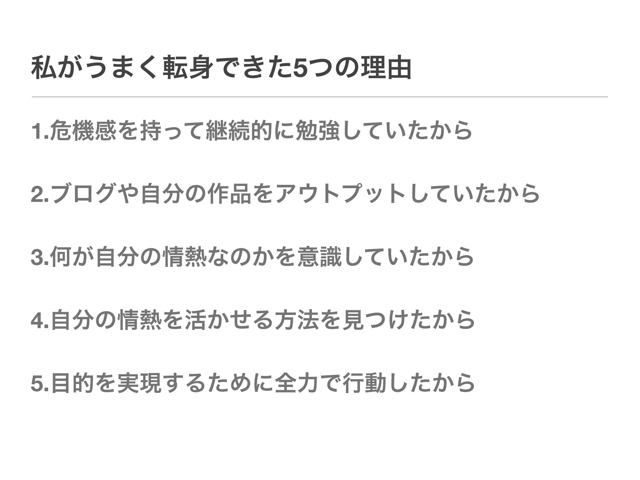 私がうまく転身できた5つの理由

1.危機感を持って継続的に勉強していたから

2.ブログや自分の作品をアウトプットしていたから

3.何が自分の情熱なのかを意識していたから

4.自分の情熱を活かせる方法を見つけたから

5.目的を実現するために全力で行動したから
 