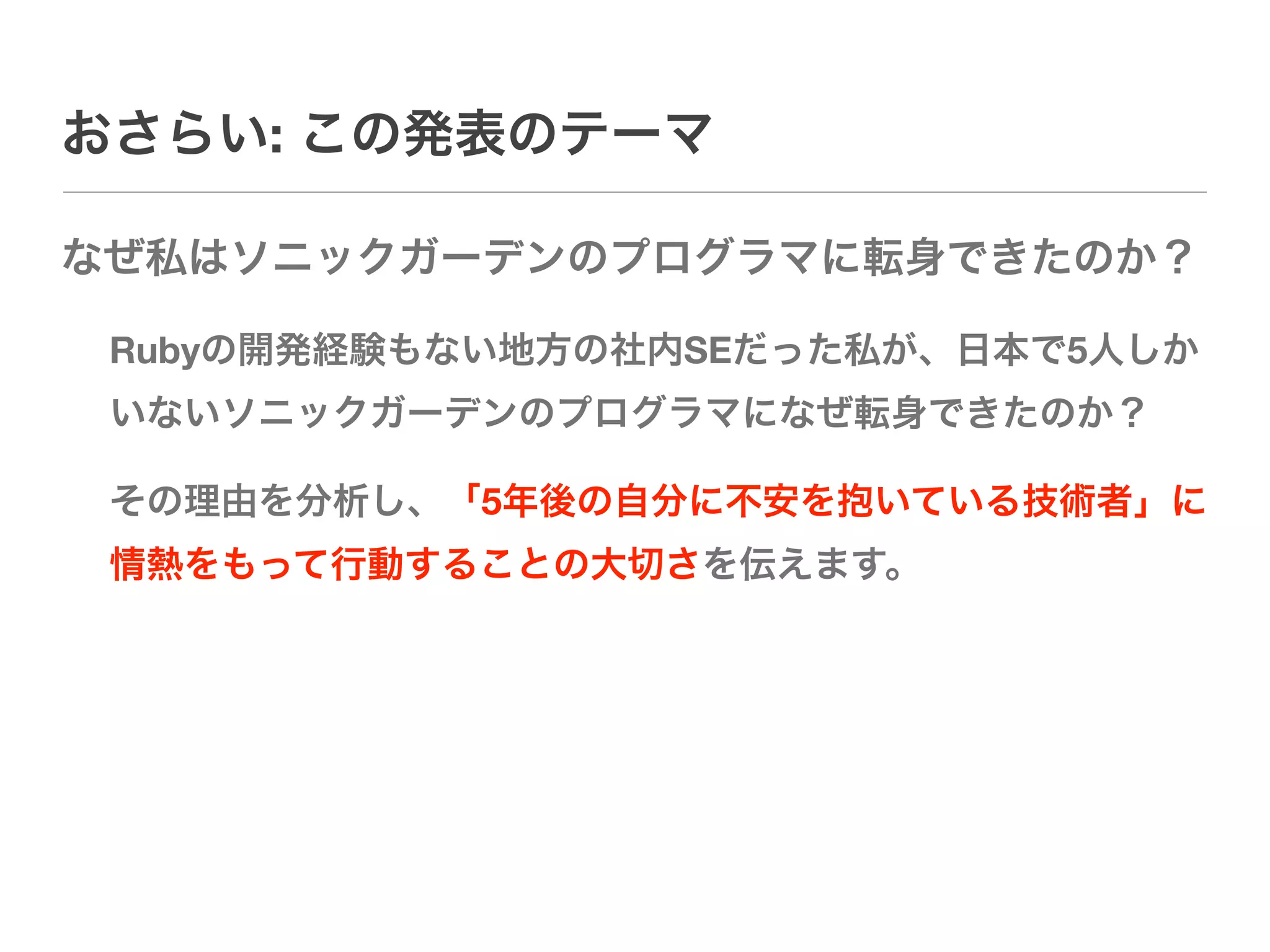 おさらい: この発表のテーマ

なぜ私はソニックガーデンのプログラマに転身できたのか？

 Rubyの開発経験もない地方の社内SEだった私が、日本で5人しか
 いないソニックガーデンのプログラマになぜ転身できたのか？

 その理由を分析し、「5年後の自分に不安を抱いている技術者」に
 情熱をもって行動することの大切さを伝えます。
 