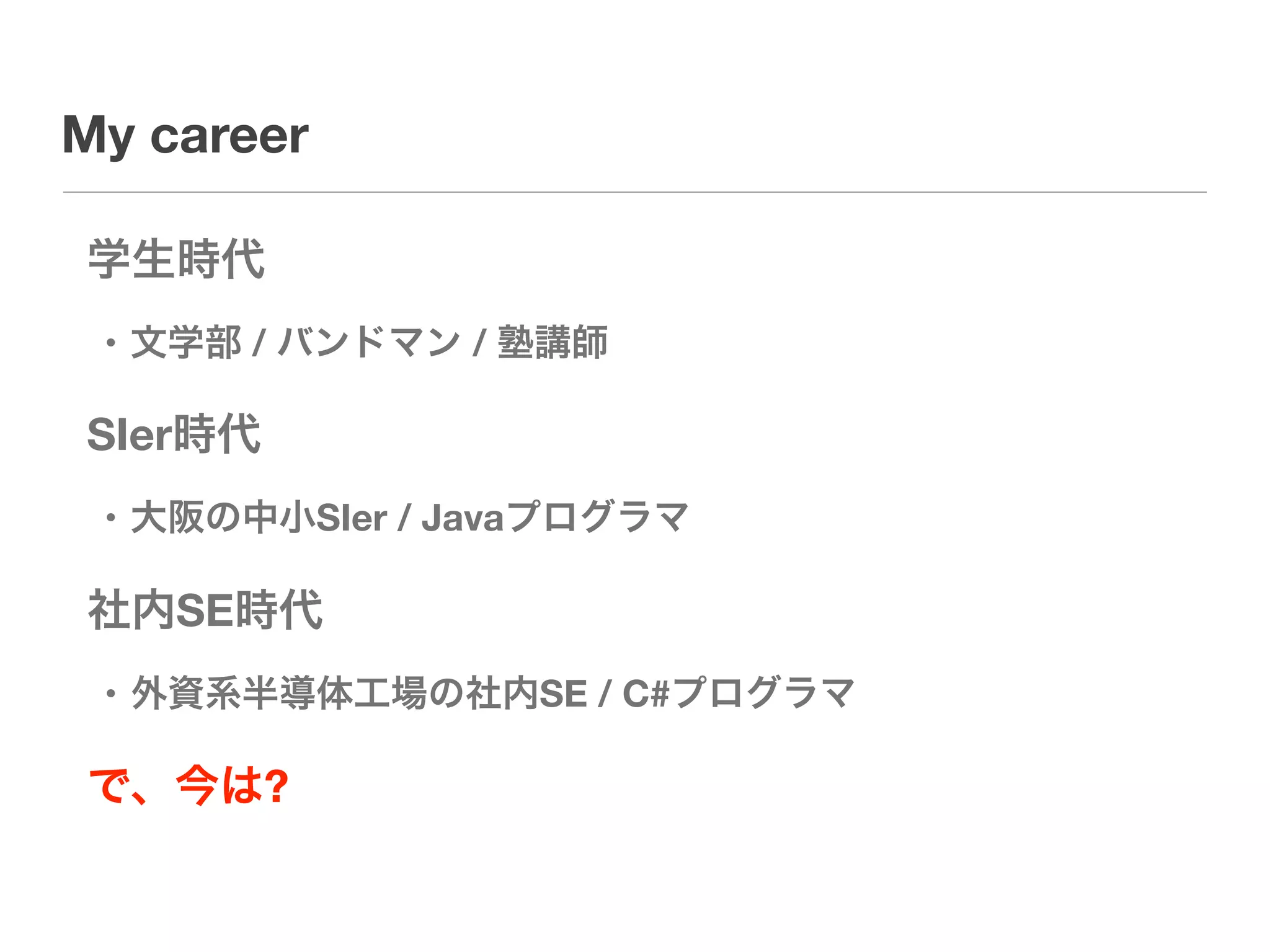 My career

学生時代
 • 文学部 / バンドマン / 塾講師

SIer時代
 • 大阪の中小SIer / Javaプログラマ

社内SE時代
 • 外資系半導体工場の社内SE / C#プログラマ

で、今は?
 