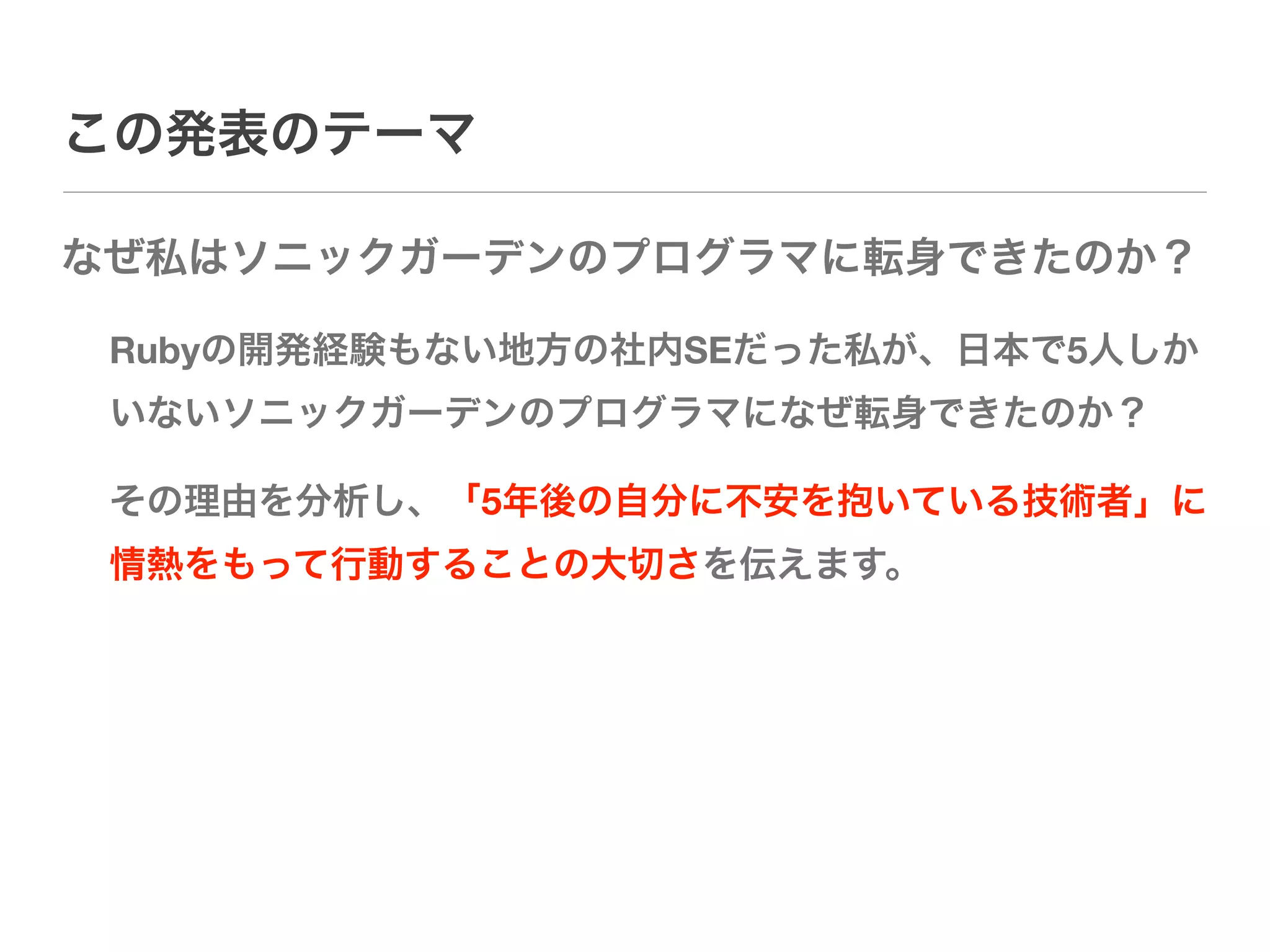 この発表のテーマ

なぜ私はソニックガーデンのプログラマに転身できたのか？

 Rubyの開発経験もない地方の社内SEだった私が、日本で5人しか
 いないソニックガーデンのプログラマになぜ転身できたのか？

 その理由を分析し、「5年後の自分に不安を抱いている技術者」に
 情熱をもって行動することの大切さを伝えます。
 