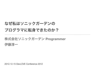 なぜ私はソニックガーデンの
プログラマに転身できたのか？

株式会社ソニックガーデン Programmer
伊藤淳一




2012.12.15 DevLOVE Conference 2012
 