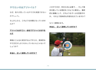 やりたいのはアジャイル？                     このやり方が、何のために必要で、、そして現
                                 状の困っている現状をこのように解決し、最終
なぜ、我々が思っているやり方を実践できない
                                 的に組織として、どのようなゴールを目指すの
のでしょう。                           か、 その上で具体的な手段を伝えていますか？

もしかしたら、このような状態になっていませ
んか？                              もう一度聞きます。

                                 本当に、 正しく説明していますか？

アジャイルはすごい→会社でアジャイルをやる
んだ


単純にこんなに成功するんですとか、具体的な
やり方だけしかつたわっていないんじゃないで
しょうか？


本当に、正しく説明していますか？




                        - 10 -
 