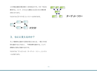 この矛盾は最高の解決策の一歩手前なのです。その「対立を

解消する」ことで、どちらにも優位になるWinWinの解決策

が見つかります。

TOCfEでは【クラウド】というツールがあります。                ターゲット・ツリー




               クラウド


３．なにに変えるのか？
そして最終的に達成する目的が見えたあとは、一度にその目

的を達成するんではなく、「中間目標を達成する」ことで、

段階的に目的に到達するのです。

TOCfEでは「アンビシャス・ターゲット・ツリー」というツ

ールがあります。




                                - 13 -
 