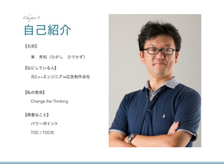 Chapter 1




自己紹介
【名前】

    東 秀和（ひがし ひでかず）

【なにしている人】

    元C++エンジニア 広告制作会社


【私の使命】

    Change the Thinking


【得意なこと】

    パワーポイント

    TOC / TOCfE
 