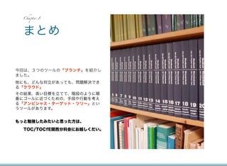 Chapter 8




 まとめ


今回は、３つのツールの「ブランチ」を紹介し
ました。
他にも、どんな対立があっても、問題解決でき
る「クラウド」
その結果、高い目標を立てて、階段のように順
番にゴールに近づくための、手段や行動を考え
る「アンビシャス・ターゲット・ツリー」とい
うツールがあります。


もっと勉強したみたいと思った方は、
  TOC/TOCfE関西分科会にお越しくだい。
 