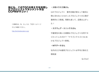 他にも、このTOCの考え方を利用し                     ・大和ハウス工業さん 
たプロジェクトマネジメント手法
CCPMがすごい！                             SAPプロジェクト 要件定義が終わって絶対に

                                      間に合わないとわかったプロジェクトの工期が

                                      最終的に３割減。残業も減って、品質は上がっ

 ご連絡先は、私、もしくは、下記ホームページ                た！

 からご連絡ください。
                                      ・スクウェア・エニックスさん
 http://tocforeducation.org/
                                      不確実性の高い大規模なプロジェクトを同マネ

                                      ジメントしたのか？「ドラゴンクエストXにお

                                      けるプロジェクト管理」

                                      ・NTTデータさん

                                      社内のCCPM適用プロジェクトは平均２割の工

                                      期削減

                                                        などなど



                               - xxii -
 