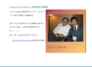 Theory of Constraints（制約条件の理論）

イスラエル出身の物理学者エリヤフ・ゴールド                          TOCのすごい人
ラット博士が提唱した理論体系。




あるシステムの目的(ゴール)を継続的に最大化

することを狙う、全体的な管理哲学であ

る。。。。。。

詳しくは、Wikipediaを見てください。


  http://ja.wikipedia.org/wiki/制約条件の理論

                                               2009/11 TOCICOシンポジウムにて

                                               ゴールドラット博士と私




                                         -3-
 