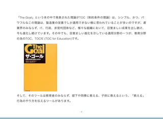 「The Goal」という本の中で発表された理論がTOC（制約条件の理論）は、シンプル、かつ、パ
ワフルなこの理論は、製造業の改善でしか適用できない様に思われていることが多いのですが、産
業界のみならず、IT、行政、非営利団体など、様々な組織において、目覚ましい成果を出し続け、
今も進化し続けています。その中でも、目覚ましい進化を示している適用分野の一つが、教育分野
の為のTOC、TOCfE (TOC for Education)です。




そして、そのツールは教育者のみならず、部下や同僚に教える、子供に教えるという、「教える」
行為のやり方を伝えるツールがあります。


                                  -4-
 