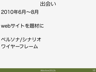 出会い
2010年6月∼8月

webサイトを題材に

ペルソナ/シナリオ
ワイヤーフレーム



             #devlove2012b	
   10	
 