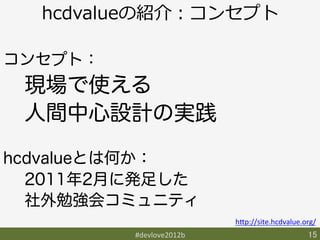 hcdvalueの紹介：コンセプト

コンセプト：
 現場で使える
 人間中心設計の実践

hcdvalueとは何か：
  2011年2月に発足した
  社外勉強会コミュニティ
                            h9p://site.hcdvalue.org/	
          #devlove2012b	
                         15	
 