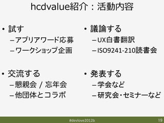 hcdvalue紹介：活動内容

•  試す	
                 •  議論する	
  
   – アプリアワード応募	
             – UX白書翻訳	
  
   – ワークショップ企画	
             – ISO9241-­‐210読書会	


•  交流する                 •  発表する	
  
  – 懇親会 / 忘年会                – 学会など	
  
  – 他団体とコラボ                  – 研究会・セミナーなど	
  


                 #devlove2012b	
                19	
 