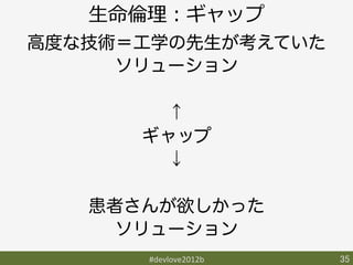 ⽣生命倫倫理理：ギャップ
高度な技術＝工学の先生が考えていた
     ソリューション

       ↑
      ギャップ
       ↓

   患者さんが欲しかった
     ソリューション
       #devlove2012b	
   35	
 