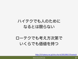 ハイテクでも人のために
  なるとは限らない

ローテクでも考え方次第で
 いくらでも価値を持つ

      h9p://d.hatena.ne.jp/cha-­‐cha-­‐ki/20120617/lowtech	
    #devlove2012b	
                                     37	
 